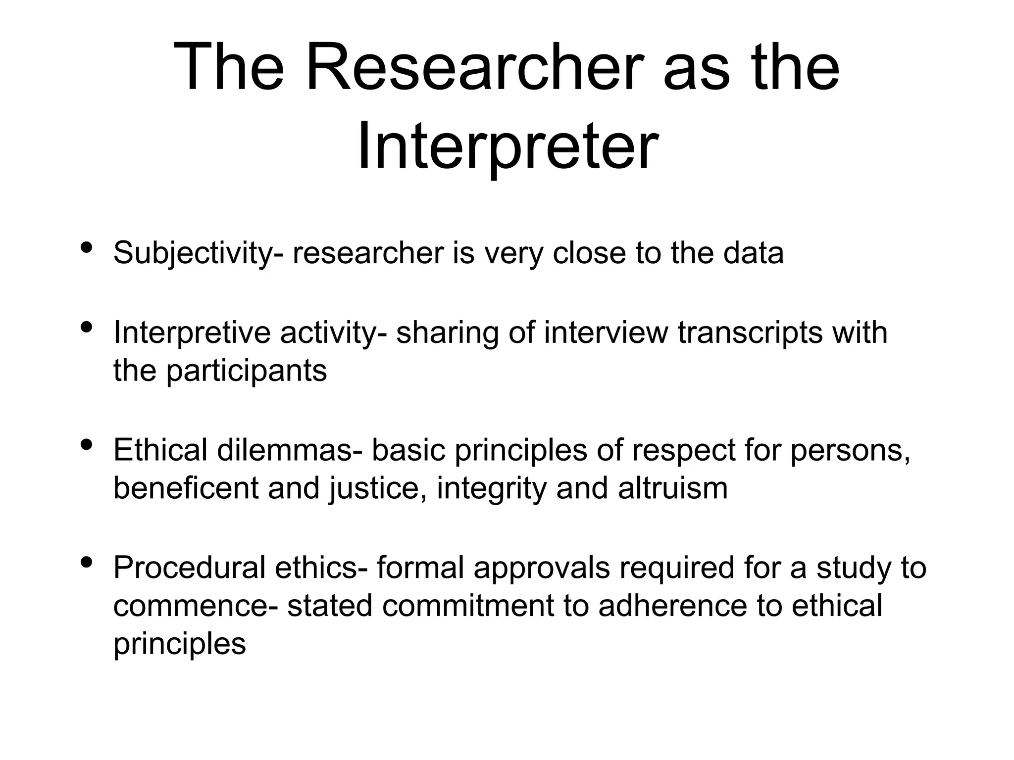 The Researcher as the
Interpreter
• Subjectivity- researcher is very close to the data
• Interpretive activity- sharing of interview transcripts with
the participants
• Ethical dilemmas- basic principles of respect for persons,
beneficent and justice, integrity and altruism
• Procedural ethics- formal approvals required for a study to
commence- stated commitment to adherence to ethical
principles
 