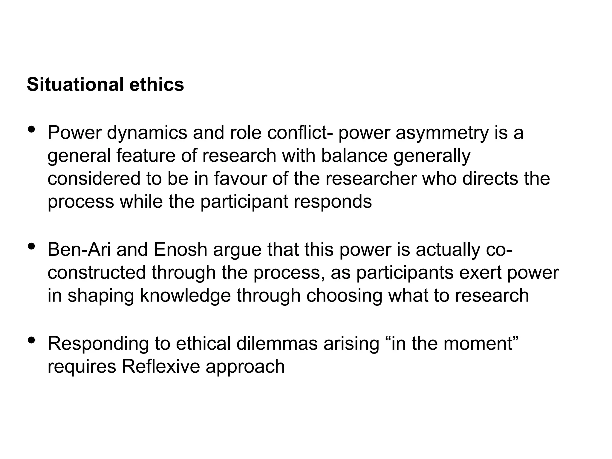Situational ethics
• Power dynamics and role conflict- power asymmetry is a
general feature of research with balance generally
considered to be in favour of the researcher who directs the
process while the participant responds
• Ben-Ari and Enosh argue that this power is actually co-
constructed through the process, as participants exert power
in shaping knowledge through choosing what to research
• Responding to ethical dilemmas arising “in the moment”
requires Reflexive approach
 