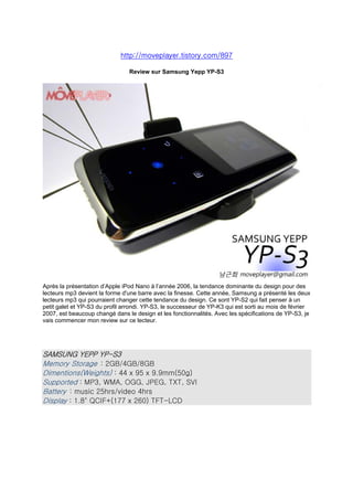 http://moveplayer.tistory.com/897

                                 Review sur Samsung Yepp YP-S3




Après la présentation d’Apple iPod Nano à l’année 2006, la tendance dominante du design pour des
lecteurs mp3 devient la forme d'une barre avec la finesse. Cette année, Samsung a présenté les deux
lecteurs mp3 qui pourraient changer cette tendance du design. Ce sont YP-S2 qui fait penser à un
petit galet et YP-S3 du profil arrondi. YP-S3, le successeur de YP-K3 qui est sorti au mois de février
2007, est beaucoup changé dans le design et les fonctionnalités. Avec les spécifications de YP-S3, je
vais commencer mon review sur ce lecteur.




SAMSUNG YEPP YP-S3
Memory Storage : 2GB/4GB/8GB
Dimentions(Weights) : 44 x 95 x 9.9mm(50g)
Supported : MP3, WMA, OGG, JPEG, TXT, SVI
Battery : music 25hrs/video 4hrs
Display : 1.8quot; QCIF+(177 x 260) TFT-LCD
 