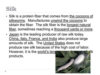 Silk
 Silk is a protein fiber that comes from the cocoons of
silkworms. Manufactures unwind the cocoons to
obtain the fiber. The silk fiber is the longest natural
fiber, sometimes reaching a thousand yards or more.
 Japan is the leading producer of raw silk today.
China, Italy, France, and India also produce large
amounts of silk. The United States does not
produce raw silk because of the high cost of labor.
However, it is the world’s largest manufacturer of silk
products.
 