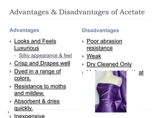 Advantages & Disadvantages of Acetate
Advantages Disadvantages
 Looks and Feels
Luxurious
 Silky appearance & feel
 Crisp and Drapes well
 Dyed in a range of
colors.
 Resistance to moths
and mildew.
 Absorbent & dries
quickly.
 Poor abrasion
resistance
 Weak
 Dry Cleaned Only
 Melts under High Heat
 