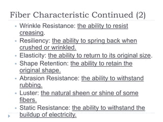 Fiber Characteristic Continued (2)
 Wrinkle Resistance: the ability to resist
creasing.
 Resiliency: the ability to spring back when
crushed or wrinkled.
 Elasticity: the ability to return to its original size.
 Shape Retention: the ability to retain the
original shape.
 Abrasion Resistance: the ability to withstand
rubbing.
 Luster: the natural sheen or shine of some
fibers.
 Static Resistance: the ability to withstand the
buildup of electricity.
 