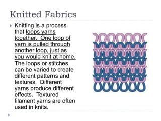 Knitted Fabrics
 Knitting is a process
that loops yarns
together. One loop of
yarn is pulled through
another loop, just as
you would knit at home.
The loops or stitches
can be varied to create
different patterns and
textures. Different
yarns produce different
effects. Textured
filament yarns are often
used in knits.
 