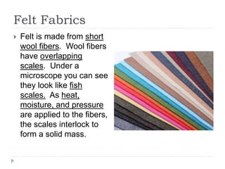 Felt Fabrics
 Felt is made from short
wool fibers. Wool fibers
have overlapping
scales. Under a
microscope you can see
they look like fish
scales. As heat,
moisture, and pressure
are applied to the fibers,
the scales interlock to
form a solid mass.
 