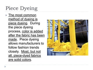 Piece Dyeing
 The most common
method of dyeing is
piece dyeing. During
the piece dyeing
process, color is added
after the fabric has been
made. Piece dyeing
allows manufacturers to
follow fashion trends
closely. Most, but not
all, piece-dyed fabrics
are solid colors.
 