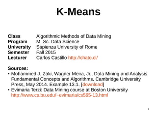 1
K-Means
Class Algorithmic Methods of Data Mining
Program M. Sc. Data Science
University Sapienza University of Rome
Semester Fall 2015
Lecturer Carlos Castillo http://chato.cl/
Sources:
● Mohammed J. Zaki, Wagner Meira, Jr., Data Mining and Analysis:
Fundamental Concepts and Algorithms, Cambridge University
Press, May 2014. Example 13.1. [download]
● Evimaria Terzi: Data Mining course at Boston University
http://www.cs.bu.edu/~evimaria/cs565-13.html
 