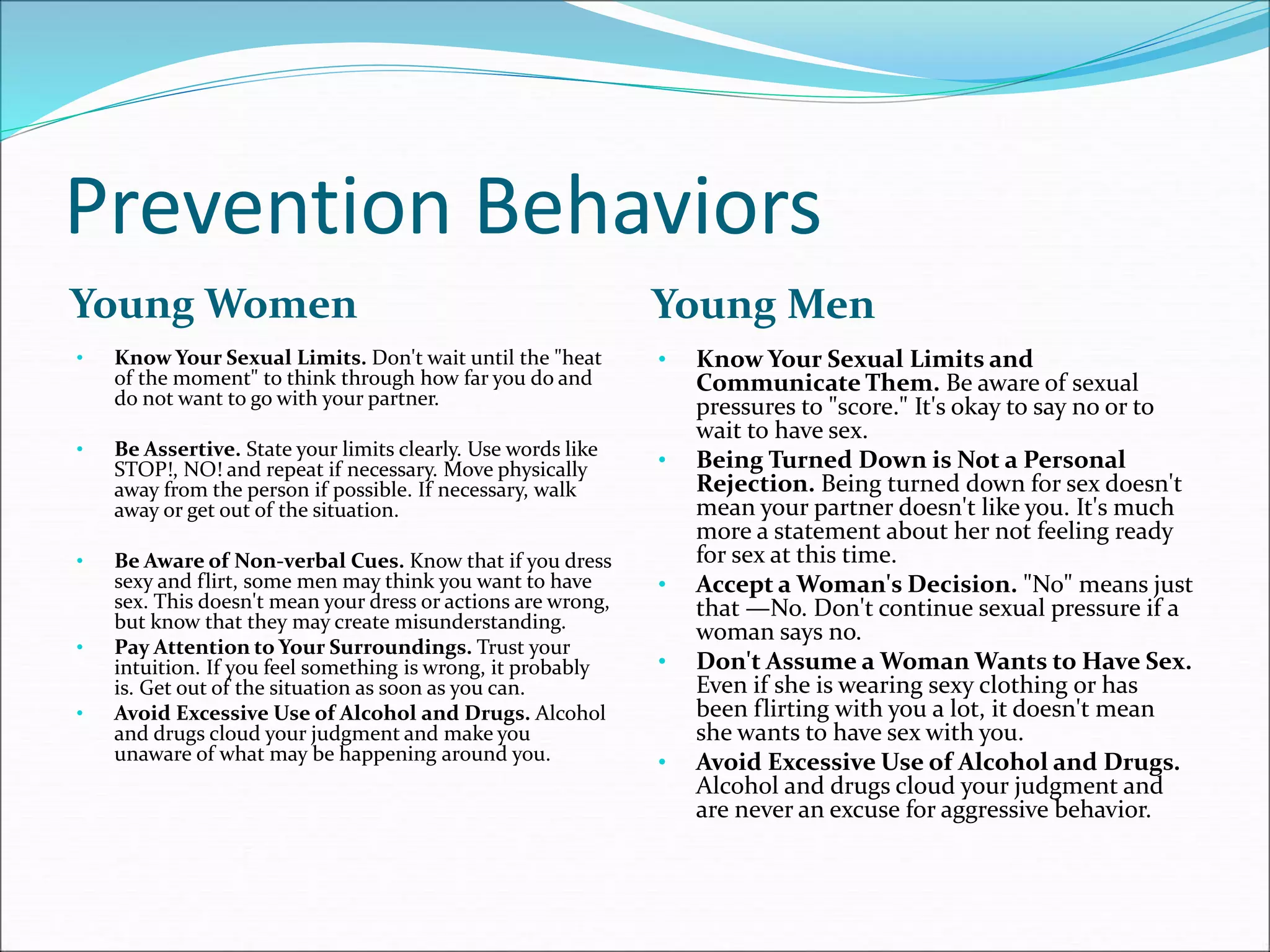Prevention Behaviors
Young Women Young Men
• Know Your Sexual Limits. Don't wait until the "heat
of the moment" to think through how far you do and
do not want to go with your partner.
• Be Assertive. State your limits clearly. Use words like
STOP!, NO! and repeat if necessary. Move physically
away from the person if possible. If necessary, walk
away or get out of the situation.
• Be Aware of Non-verbal Cues. Know that if you dress
sexy and flirt, some men may think you want to have
sex. This doesn't mean your dress or actions are wrong,
but know that they may create misunderstanding.
• Pay Attention to Your Surroundings. Trust your
intuition. If you feel something is wrong, it probably
is. Get out of the situation as soon as you can.
• Avoid Excessive Use of Alcohol and Drugs. Alcohol
and drugs cloud your judgment and make you
unaware of what may be happening around you.
• Know Your Sexual Limits and
Communicate Them. Be aware of sexual
pressures to "score." It's okay to say no or to
wait to have sex.
• Being Turned Down is Not a Personal
Rejection. Being turned down for sex doesn't
mean your partner doesn't like you. It's much
more a statement about her not feeling ready
for sex at this time.
• Accept a Woman's Decision. "No" means just
that —No. Don't continue sexual pressure if a
woman says no.
• Don't Assume a Woman Wants to Have Sex.
Even if she is wearing sexy clothing or has
been flirting with you a lot, it doesn't mean
she wants to have sex with you.
• Avoid Excessive Use of Alcohol and Drugs.
Alcohol and drugs cloud your judgment and
are never an excuse for aggressive behavior.
 