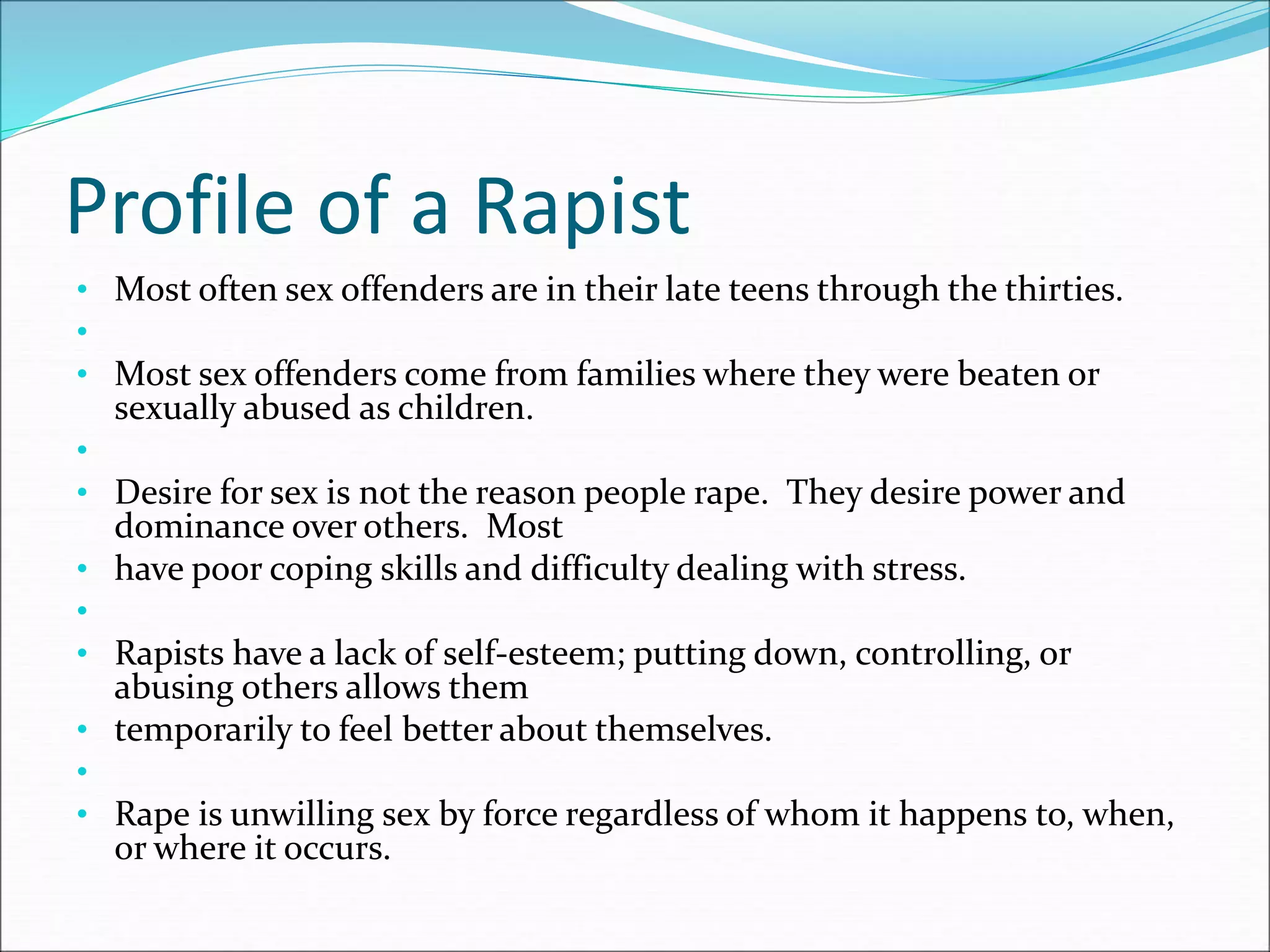 Profile of a Rapist
• Most often sex offenders are in their late teens through the thirties.
•
• Most sex offenders come from families where they were beaten or
sexually abused as children.
•
• Desire for sex is not the reason people rape. They desire power and
dominance over others. Most
• have poor coping skills and difficulty dealing with stress.
•
• Rapists have a lack of self-esteem; putting down, controlling, or
abusing others allows them
• temporarily to feel better about themselves.
•
• Rape is unwilling sex by force regardless of whom it happens to, when,
or where it occurs.
 