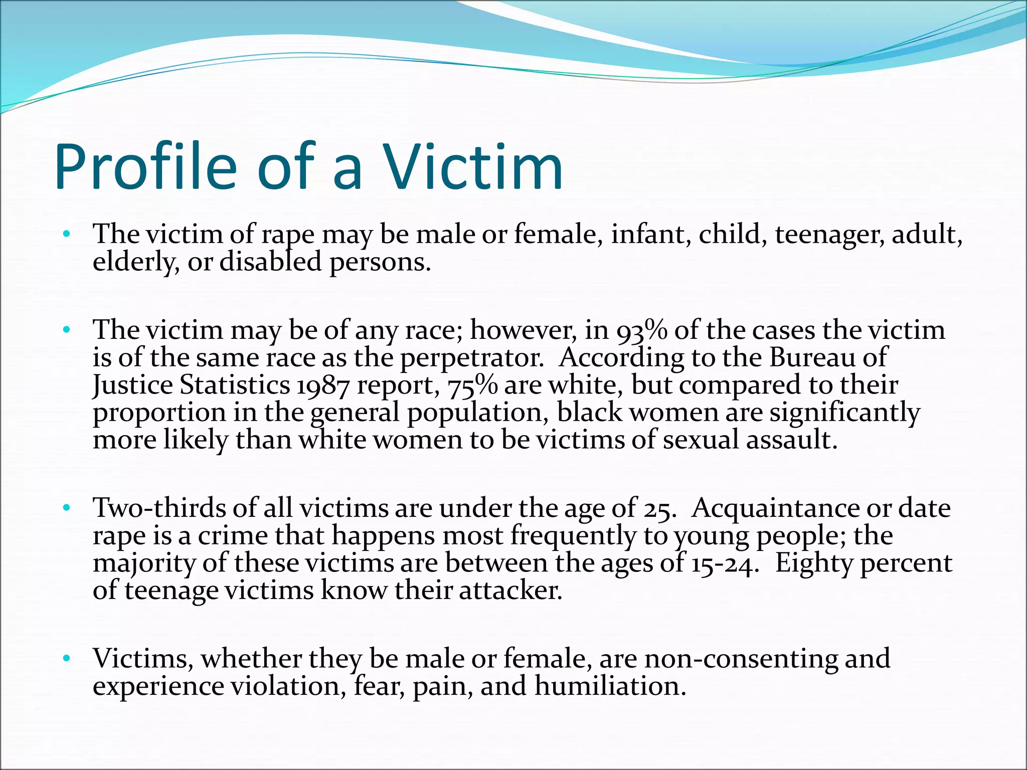 Profile of a Victim
• The victim of rape may be male or female, infant, child, teenager, adult,
elderly, or disabled persons.
• The victim may be of any race; however, in 93% of the cases the victim
is of the same race as the perpetrator. According to the Bureau of
Justice Statistics 1987 report, 75% are white, but compared to their
proportion in the general population, black women are significantly
more likely than white women to be victims of sexual assault.
• Two-thirds of all victims are under the age of 25. Acquaintance or date
rape is a crime that happens most frequently to young people; the
majority of these victims are between the ages of 15-24. Eighty percent
of teenage victims know their attacker.
• Victims, whether they be male or female, are non-consenting and
experience violation, fear, pain, and humiliation.
 
