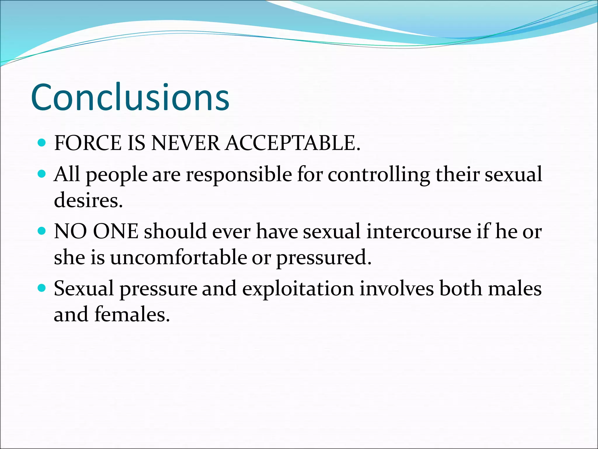 Conclusions
 FORCE IS NEVER ACCEPTABLE.
 All people are responsible for controlling their sexual
desires.
 NO ONE should ever have sexual intercourse if he or
she is uncomfortable or pressured.
 Sexual pressure and exploitation involves both males
and females.
 
