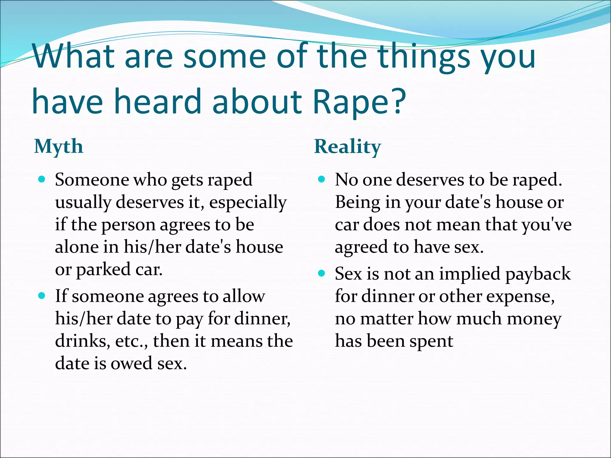What are some of the things you
have heard about Rape?
Myth Reality
 Someone who gets raped
usually deserves it, especially
if the person agrees to be
alone in his/her date's house
or parked car.
 If someone agrees to allow
his/her date to pay for dinner,
drinks, etc., then it means the
date is owed sex.
 No one deserves to be raped.
Being in your date's house or
car does not mean that you've
agreed to have sex.
 Sex is not an implied payback
for dinner or other expense,
no matter how much money
has been spent
 
