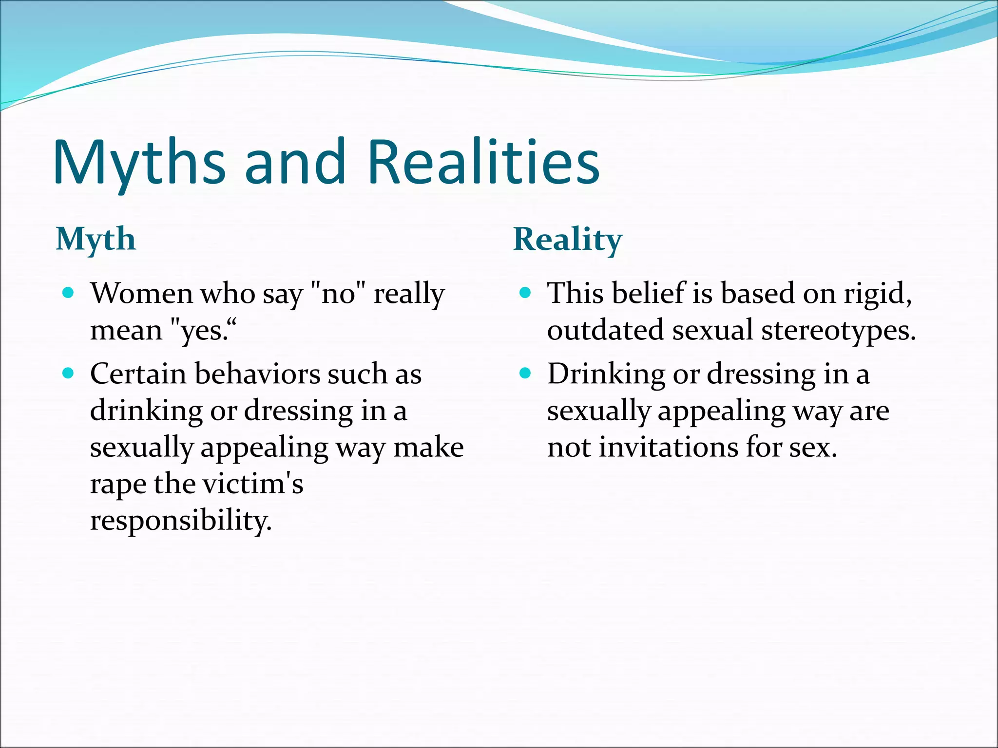 Myths and Realities
Myth Reality
 Women who say "no" really
mean "yes.“
 Certain behaviors such as
drinking or dressing in a
sexually appealing way make
rape the victim's
responsibility.
 This belief is based on rigid,
outdated sexual stereotypes.
 Drinking or dressing in a
sexually appealing way are
not invitations for sex.
 
