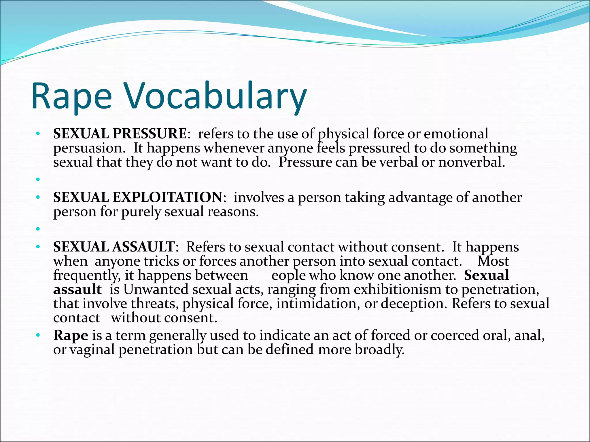 Rape Vocabulary
• SEXUAL PRESSURE: refers to the use of physical force or emotional
persuasion. It happens whenever anyone feels pressured to do something
sexual that they do not want to do. Pressure can be verbal or nonverbal.
•
• SEXUAL EXPLOITATION: involves a person taking advantage of another
person for purely sexual reasons.
•
• SEXUAL ASSAULT: Refers to sexual contact without consent. It happens
when anyone tricks or forces another person into sexual contact. Most
frequently, it happens between eople who know one another. Sexual
assault is Unwanted sexual acts, ranging from exhibitionism to penetration,
that involve threats, physical force, intimidation, or deception. Refers to sexual
contact without consent.
• Rape is a term generally used to indicate an act of forced or coerced oral, anal,
or vaginal penetration but can be defined more broadly.
 