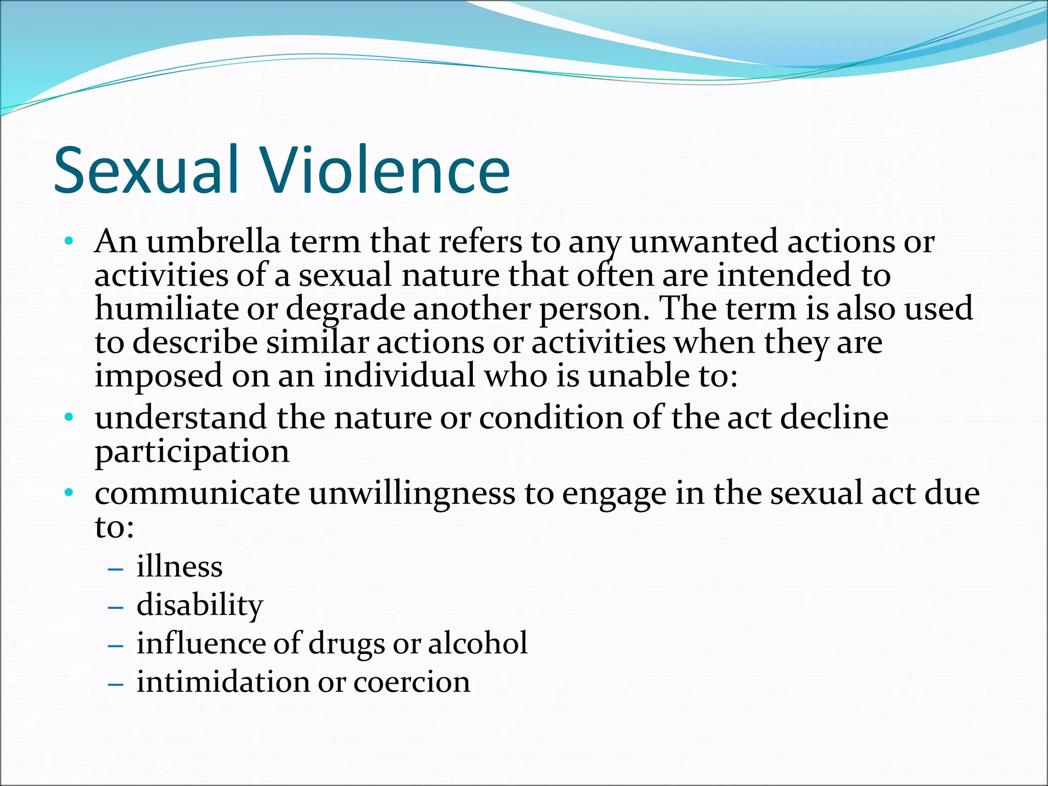 Sexual Violence
• An umbrella term that refers to any unwanted actions or
activities of a sexual nature that often are intended to
humiliate or degrade another person. The term is also used
to describe similar actions or activities when they are
imposed on an individual who is unable to:
• understand the nature or condition of the act decline
participation
• communicate unwillingness to engage in the sexual act due
to:
– illness
– disability
– influence of drugs or alcohol
– intimidation or coercion
 