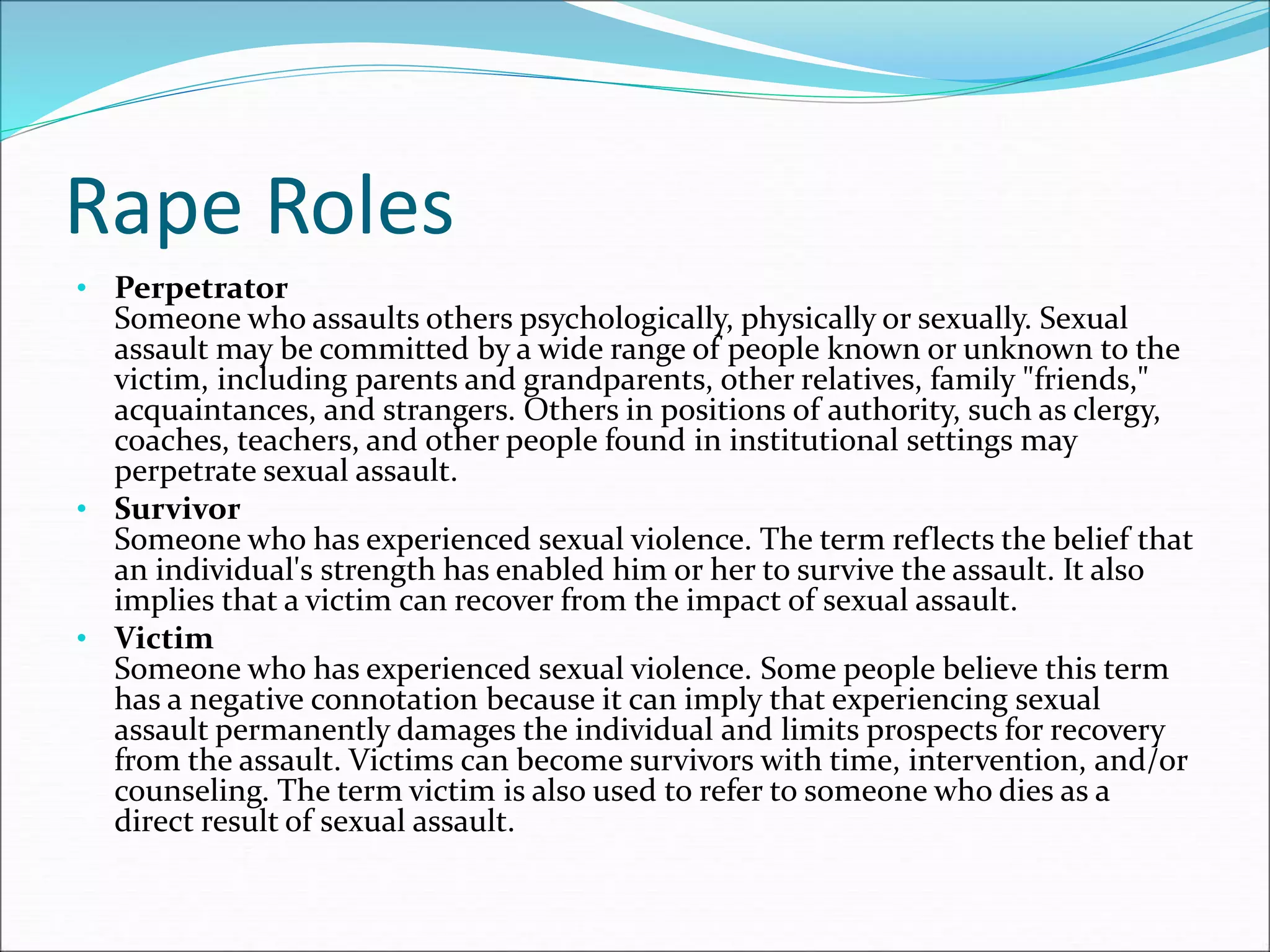 Rape Roles
• Perpetrator
Someone who assaults others psychologically, physically or sexually. Sexual
assault may be committed by a wide range of people known or unknown to the
victim, including parents and grandparents, other relatives, family "friends,"
acquaintances, and strangers. Others in positions of authority, such as clergy,
coaches, teachers, and other people found in institutional settings may
perpetrate sexual assault.
• Survivor
Someone who has experienced sexual violence. The term reflects the belief that
an individual's strength has enabled him or her to survive the assault. It also
implies that a victim can recover from the impact of sexual assault.
• Victim
Someone who has experienced sexual violence. Some people believe this term
has a negative connotation because it can imply that experiencing sexual
assault permanently damages the individual and limits prospects for recovery
from the assault. Victims can become survivors with time, intervention, and/or
counseling. The term victim is also used to refer to someone who dies as a
direct result of sexual assault.
 