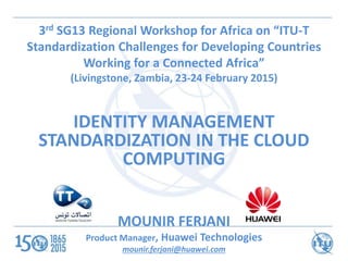 3rd SG13 Regional Workshop for Africa on “ITU-T
Standardization Challenges for Developing Countries
Working for a Connected Africa”
(Livingstone, Zambia, 23-24 February 2015)
IDENTITY MANAGEMENT
STANDARDIZATION IN THE CLOUD
COMPUTING
MOUNIR FERJANI
Product Manager, Huawei Technologies
mounir.ferjani@huawei.com
 