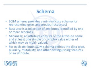 Schema
• SCIM schema provides a minimal core schema for
representing users and groups (resources)
• Resource is a collecti...