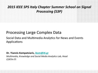 Processing	
  Large	
  Complex	
  Data	
  
Social	
  Data	
  and	
  Mul8media	
  Analy8cs	
  for	
  News	
  and	
  Events	
  
Applica8ons	
  
Dr.	
  Yiannis	
  Kompatsiaris,	
  ikom@i2.gr	
  
Mul$media,	
  Knowledge	
  and	
  Social	
  Media	
  Analy$cs	
  Lab,	
  Head	
  
CERTH-­‐ITI	
  
2015	
  IEEE	
  SPS	
  Italy	
  Chapter	
  Summer	
  School	
  on	
  Signal	
  
Processing	
  (S3P)	
  
 