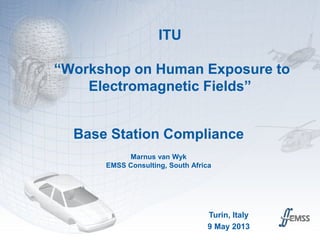 ITU
“Workshop on Human Exposure to
Electromagnetic Fields”
Base Station Compliance
Marnus van Wyk
EMSS Consulting, South Africa
Turin, Italy
9 May 2013
 