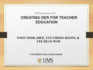 OER Symposium 2014
CREATING OER FOR TEACHER
EDUCATION
YOON SOOK JHEE, TAN CHOON KEONG &
LEE KEAN WAH
UNIVERSITI MALAYSIA SABAH
 