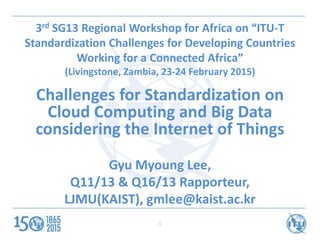 1
3rd SG13 Regional Workshop for Africa on “ITU-T
Standardization Challenges for Developing Countries
Working for a Connected Africa”
(Livingstone, Zambia, 23-24 February 2015)
Challenges for Standardization on
Cloud Computing and Big Data
considering the Internet of Things
Gyu Myoung Lee,
Q11/13 & Q16/13 Rapporteur,
LJMU(KAIST), gmlee@kaist.ac.kr
 