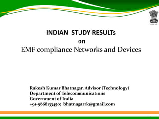 1
INDIAN STUDY RESULTs
on
EMF compliance Networks and Devices
Rakesh Kumar Bhatnagar, Advisor (Technology)
Department of Telecommunications
Government of India
+91-9868133450; bhatnagarrk@gmail.com
 