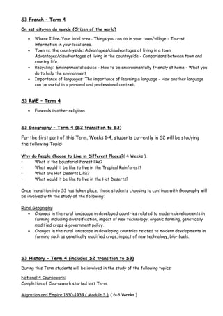 S3 French – Term 4
On est citoyen du monde (Citizen of the world)
 Where I live: Your local area : Things you can do in your town/village - Tourist
information in your local area.
 Town vs. the countryside: Advantages/disadvantages of living in a town
Advantages/disadvantages of living in the countryside - Comparisons between town and
country life.
 Recycling: Environmental advice - How to be environmentally friendly at home - What you
do to help the environment
 Importance of languages: The importance of learning a language - How another language
can be useful in a personal and professional context.
S3 RME – Term 4
 Funerals in other religions
S3 Geography – Term 4 (S2 transition to S3)
For the first part of this Term, Weeks 1-4, students currently in S2 will be studying
the following Topic:
Why do People Choose to Live in Different Places?( 4 Weeks ).
• What is the Equatorial Forest like?
• What would it be like to live in the Tropical Rainforest?
• What are Hot Deserts Like?
• What would it be like to live in the Hot Deserts?
Once transition into S3 has taken place, those students choosing to continue with Geography will
be involved with the study of the following:
Rural Geography
 Changes in the rural landscape in developed countries related to modern developments in
farming including diversification, impact of new technology, organic farming, genetically
modified crops & government policy.
 Changes in the rural landscape in developing countries related to modern developments in
farming such as genetically modified crops, impact of new technology, bio- fuels.
S3 History – Term 4 (includes S2 transition to S3)
During this Term students will be involved in the study of the following topics:
National 4 Coursework:
Completion of Coursework started last Term.
Migration and Empire 1830-1939 ( Module 3 ). ( 6-8 Weeks )
 