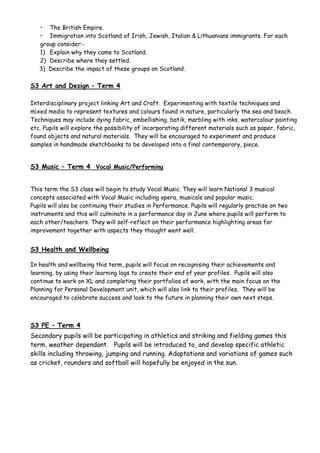• The British Empire.
• Immigration into Scotland of Irish, Jewish, Italian & Lithuanians immigrants. For each
group consider:-
1) Explain why they came to Scotland.
2) Describe where they settled.
3) Describe the impact of these groups on Scotland.
S3 Art and Design – Term 4
Interdisciplinary project linking Art and Craft. Experimenting with textile techniques and
mixed media to represent textures and colours found in nature, particularly the sea and beach.
Techniques may include dying fabric, embellishing, batik, marbling with inks, watercolour painting
etc. Pupils will explore the possibility of incorporating different materials such as paper, fabric,
found objects and natural materials. They will be encouraged to experiment and produce
samples in handmade sketchbooks to be developed into a final contemporary, piece.
S3 Music – Term 4 Vocal Music/Performing
This term the S3 class will begin to study Vocal Music. They will learn National 3 musical
concepts associated with Vocal Music including opera, musicals and popular music.
Pupils will also be continuing their studies in Performance. Pupils will regularly practise on two
instruments and this will culminate in a performance day in June where pupils will perform to
each other/teachers. They will self-reflect on their performance highlighting areas for
improvement together with aspects they thought went well.
S3 Health and Wellbeing
In health and wellbeing this term, pupils will focus on recognising their achievements and
learning, by using their learning logs to create their end of year profiles. Pupils will also
continue to work on XL and completing their portfolios of work, with the main focus on the
Planning for Personal Development unit, which will also link to their profiles. They will be
encouraged to celebrate success and look to the future in planning their own next steps.
S3 PE – Term 4
Secondary pupils will be participating in athletics and striking and fielding games this
term, weather dependant. Pupils will be introduced to, and develop specific athletic
skills including throwing, jumping and running. Adaptations and variations of games such
as cricket, rounders and softball will hopefully be enjoyed in the sun.
 