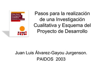 Pasos para la realización
          de una Investigación
        Cualitativa y Esquema del
         Proyecto de Desarrollo



Juan Luis Álvarez-Gayou Jurgenson.
           PAIDOS 2003
 