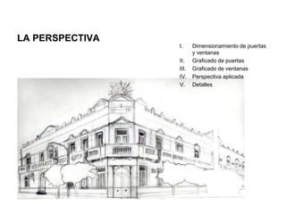 LA PERSPECTIVA
I. Dimensionamiento de puertas
y ventanas
II. Graficado de puertas
III. Graficado de ventanas
IV. Perspectiva aplicada
V. Detalles
 