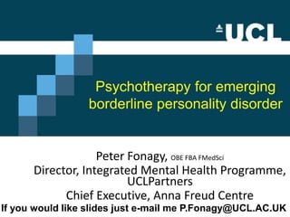 Peter Fonagy
UCL & AFC
P.Fonagy@UCL.AC.Uk
If ith collaboration of Patrick Luyten and Liz Allison
Psychotherapy for emerging
borderline personality disorder
Peter Fonagy, OBE FBA FMedSci
Director, Integrated Mental Health Programme,
UCLPartners
Chief Executive, Anna Freud Centre
If you would like slides just e-mail me P.Fonagy@UCL.AC.UK
 