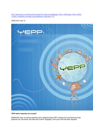 http://www.popco.net/zboard/view.php?id=mp3p_review&page=1&sn1=&divpage=1&sn=off&ss
=on&sc=on&select_arrange=reg_date&desc=desc&no=157

SAMSUNG Yepp S3




YEPP attire l’attention du monde!!

SAMSUNG Yepp, la marque populaire de la catégorie lecteur MP3. Chaque fois que Samsung Yepp
présente une nouveauté, des sites web comme ‘engadget’ connu par le site des early adopters
 