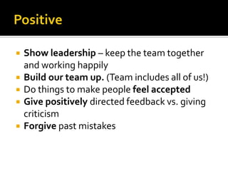  Show leadership – keep the team together
and working happily
 Build our team up. (Team includes all of us!)
 Do things to make people feel accepted
 Give positively directed feedback vs. giving
criticism
 Forgive past mistakes
 