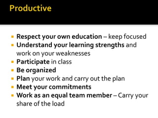  Respect your own education – keep focused
 Understand your learning strengths and
work on your weaknesses
 Participate in class
 Be organized
 Plan your work and carry out the plan
 Meet your commitments
 Work as an equal team member – Carry your
share of the load
 