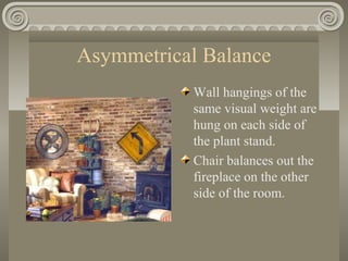 Asymmetrical Balance
Wall hangings of the
same visual weight are
hung on each side of
the plant stand.
Chair balances out the
fireplace on the other
side of the room.
 