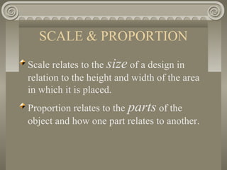 SCALE & PROPORTION
Scale relates to the size of a design in
relation to the height and width of the area
in which it is placed.
Proportion relates to the parts of the
object and how one part relates to another.
 
