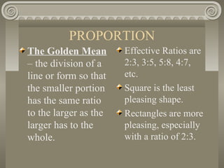 PROPORTION
The Golden Mean
– the division of a
line or form so that
the smaller portion
has the same ratio
to the larger as the
larger has to the
whole.
Effective Ratios are
2:3, 3:5, 5:8, 4:7,
etc.
Square is the least
pleasing shape.
Rectangles are more
pleasing, especially
with a ratio of 2:3.
 
