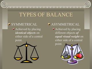 TYPES OF BALANCE
SYMMETRICAL
Achieved by placing
identical objects on
either side of a central
point.
ASYMMETRICAL
Achieved by placing
different objects of
equal visual weight on
either side of a central
point.
 