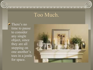 Too Much.
There’s no
time to pause
to consider
any single
object, since
they are all
stepping on
one another’s
toes in a jostle
for space.
 