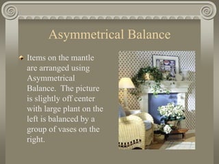 Asymmetrical Balance
Items on the mantle
are arranged using
Asymmetrical
Balance. The picture
is slightly off center
with large plant on the
left is balanced by a
group of vases on the
right.
 