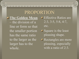 PROPORTION
The Golden Mean
– the division of a
line or form so that
the smaller portion
has the same ratio
to the larger as the
larger has to the
whole.
Effective Ratios are
2:3, 3:5, 5:8, 4:7,
etc.
Square is the least
pleasing shape.
Rectangles are more
pleasing, especially
with a ratio of 2:3.
 
