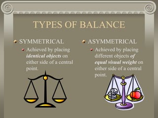 TYPES OF BALANCE
SYMMETRICAL
Achieved by placing
identical objects on
either side of a central
point.
ASYMMETRICAL
Achieved by placing
different objects of
equal visual weight on
either side of a central
point.
 