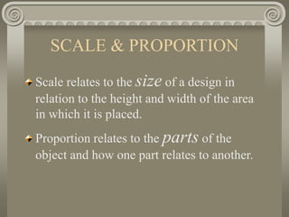 SCALE & PROPORTION
Scale relates to the size of a design in
relation to the height and width of the area
in which it is placed.
Proportion relates to the parts of the
object and how one part relates to another.
 