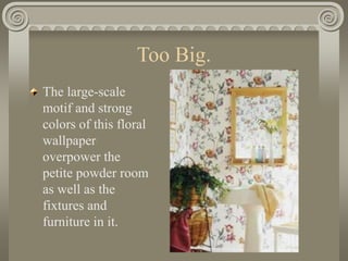 Too Big.
The large-scale
motif and strong
colors of this floral
wallpaper
overpower the
petite powder room
as well as the
fixtures and
furniture in it.
 