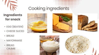 Cooking ingredients
Ingredients
for snack
• EGG (BEATEN)
• CHEESE SLICED
• BREAD
• MAYONNAISE
• BREAD
CRUMB
 