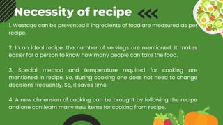 Necessity of recipe
1. Wastage can be prevented if ingredients of food are measured as per
recipe.
2. In an ideal recipe, the number of servings are mentioned. It makes
easier for a person to know how many people can take the food.
3. Special method and temperature required for cooking are
mentioned in recipe. So, during cooking one does not need to change
decisions frequently. So, it saves time.
4. A new dimension of cooking can be brought by following the recipe
and one can learn many new items for cooking from recipe.
 