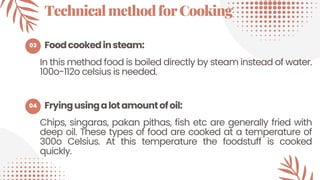 03
04
TechnicalmethodforCooking
In this method food is boiled directly by steam instead of water.
100o-112o celsius is needed.
Fryingusingalotamountofoil:
Foodcookedinsteam:
Chips, singaras, pakan pithas, fish etc are generally fried with
deep oil. These types of food are cooked at a temperature of
300o Celsius. At this temperature the foodstuff is cooked
quickly.
 