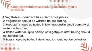 Adoptingcarefulnessatcookingandhealthsystem
inkitchen:
1. Vegetables should not be cut into small pieces.
2. Vegetables should be washed before cutting.
3. Foodstuff should be boiled in low heat and in small quantity of
water under cover.
4. Boiled water or liquid portion of vegetables after boiling should
not be drained.
5. Eggs should be boiled in low heat. It should not be boiled for
 