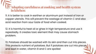 Adoptingcarefulnessatcookingandhealthsystem
inkitchen:
11. It is better to cook in earthen or aluminum pot instead of iron or
copper utensils. This will prevent the wastage of vitamin C and also
acid reaction from sour taste of food when cooked.
12. It is harmful to heat oil or ghee in high temperature and use it
repeatedly. It creates toxic element that may cause stomach
problem.
13. Potatoes should be washed with its skin and then cut into pieces.
This protects nutrient of potatoes. But if potatoes are cut into pieces
and kept in water, vitamin B and C are spoiled
 