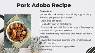 Pork Adobo Recipe
Procedure :
-Marinade pork in soy sauce, vinegar, garlic, bay
leaf and pepper for 30 minutes.
-Drain and set aside.
-Heat oil in pan on high flame.
-Saute pork and add the brown sugar. Brown pork,
or wait until sugar caramelizes.
-Add in remaining marinade and water. Boil for 5
minutes.
-Lower the heat and simmer until tender (about
40-60 minutes).
• Sauce should have a syrup-like
consistency
 